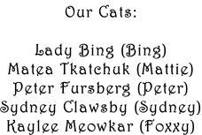 Our Cats:  Lady Bing (Bing) Matea Tkatchuk (Mattie) Peter Fursberg (Peter) Sydney Clawsby (Sydney) Kaylee Meowkar (Foxxy)